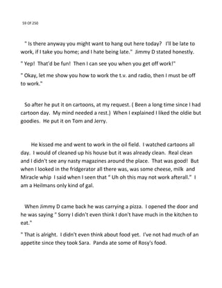 59 Of 250
" Is there anyway you might want to hang out here today? I'll be late to
work, if I take you home; and I hate being late." Jimmy D stated honestly.
" Yep! That'd be fun! Then I can see you when you get off work!"
" Okay, let me show you how to work the t.v. and radio, then I must be off
to work."
So after he put it on cartoons, at my request. ( Been a long time since I had
cartoon day. My mind needed a rest.) When I explained I liked the oldie but
goodies. He put it on Tom and Jerry.
He kissed me and went to work in the oil field. I watched cartoons all
day. I would of cleaned up his house but it was already clean. Real clean
and I didn't see any nasty magazines around the place. That was good! But
when I looked in the fridgerator all there was, was some cheese, milk and
Miracle whip I said when I seen that “ Uh oh this may not work afterall.” I
am a Heilmans only kind of gal.
When Jimmy D came back he was carrying a pizza. I opened the door and
he was saying " Sorry I didn't even think I don't have much in the kitchen to
eat."
" That is alright. I didn't even think about food yet. I've not had much of an
appetite since they took Sara. Panda ate some of Rosy's food.
 