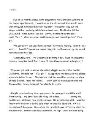 6 Of 250
Five or six months along, in my pregnancy; my Mom went with me to
the doctor appointment. It was time for the ultrasound, that would more
than likely, let me know the sex of my baby. The Doctor lady put the
slippery stuff on my belly; while Mom stood near. The Doctor did the
ultrasound. After awhile she ask " Do you want to know the sex?"
I said "Yes! " Mom was quiet and listening as we heard together " It's a
girl."
"Are you sure? We usually make boys" Mom said happily. I didn't say a
word. I couldn't speak tears were caught in my throat;and by the sound
in Moms voice hers too.
" Absolutely sure." The Doctor said pointing it out. I was finally gonna
have my daughter thank God ! Now I'll have three sons and a daughter!!!
When we got back to Moms, she called Maggie my sister that lived in
Oklahoma. She told her " It's a girl ! " Maggie had two sons and was elated
when she talked to me. She told me that she would be sending me a box
of baby clothes. I told her thanks. I went back to my Revcon home and
Thanked God for my baby girl. Sara Michelle Justice.
At eight months along; in my pregnancy My youngest son Willy and I
went fishing. My other sons are Andy the oldest . Tommy my
middle son. Willy was now eight years old. He loves fishing a lot. I was the
first to ever buy him a fishing pole when he was five years old. It was a
tweety bird fishing pole. It matched the rambler I gave to Tommy when He
was fourteen. Tommy was now seventeen. In high school and was doing
 