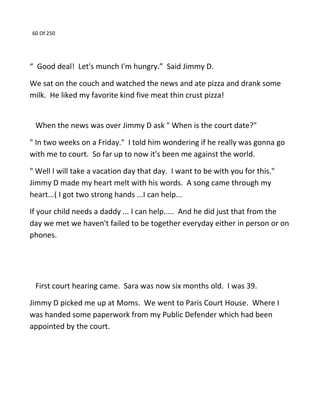 60 Of 250
“ Good deal! Let's munch I'm hungry.” Said Jimmy D.
We sat on the couch and watched the news and ate pizza and drank some
milk. He liked my favorite kind five meat thin crust pizza!
When the news was over Jimmy D ask " When is the court date?"
" In two weeks on a Friday." I told him wondering if he really was gonna go
with me to court. So far up to now it's been me against the world.
" Well I will take a vacation day that day. I want to be with you for this."
Jimmy D made my heart melt with his words. A song came through my
heart...( I got two strong hands ...I can help...
If your child needs a daddy ... I can help..... And he did just that from the
day we met we haven't failed to be together everyday either in person or on
phones.
First court hearing came. Sara was now six months old. I was 39.
Jimmy D picked me up at Moms. We went to Paris Court House. Where I
was handed some paperwork from my Public Defender which had been
appointed by the court.
 