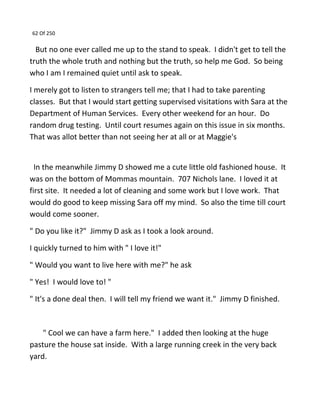 62 Of 250
But no one ever called me up to the stand to speak. I didn't get to tell the
truth the whole truth and nothing but the truth, so help me God. So being
who I am I remained quiet until ask to speak.
I merely got to listen to strangers tell me; that I had to take parenting
classes. But that I would start getting supervised visitations with Sara at the
Department of Human Services. Every other weekend for an hour. Do
random drug testing. Until court resumes again on this issue in six months.
That was allot better than not seeing her at all or at Maggie's
In the meanwhile Jimmy D showed me a cute little old fashioned house. It
was on the bottom of Mommas mountain. 707 Nichols lane. I loved it at
first site. It needed a lot of cleaning and some work but I love work. That
would do good to keep missing Sara off my mind. So also the time till court
would come sooner.
" Do you like it?" Jimmy D ask as I took a look around.
I quickly turned to him with " I love it!"
" Would you want to live here with me?" he ask
" Yes! I would love to! "
" It's a done deal then. I will tell my friend we want it." Jimmy D finished.
" Cool we can have a farm here." I added then looking at the huge
pasture the house sat inside. With a large running creek in the very back
yard.
 