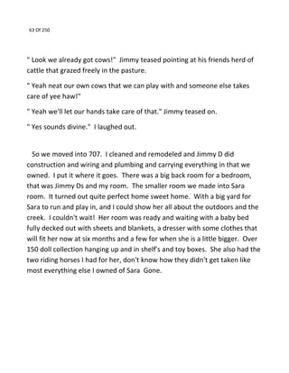 63 Of 250
" Look we already got cows!" Jimmy teased pointing at his friends herd of
cattle that grazed freely in the pasture.
" Yeah neat our own cows that we can play with and someone else takes
care of yee haw!"
" Yeah we'll let our hands take care of that." Jimmy teased on.
" Yes sounds divine." I laughed out.
So we moved into 707. I cleaned and remodeled and Jimmy D did
construction and wiring and plumbing and carrying everything in that we
owned. I put it where it goes. There was a big back room for a bedroom,
that was Jimmy Ds and my room. The smaller room we made into Sara
room. It turned out quite perfect home sweet home. With a big yard for
Sara to run and play in, and I could show her all about the outdoors and the
creek. I couldn't wait! Her room was ready and waiting with a baby bed
fully decked out with sheets and blankets, a dresser with some clothes that
will fit her now at six months and a few for when she is a little bigger. Over
150 doll collection hanging up and in shelf's and toy boxes. She also had the
two riding horses I had for her, don't know how they didn't get taken like
most everything else I owned of Sara Gone.
 