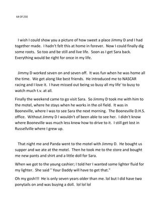 64 Of 250
I wish I could show you a picture of how sweet a place Jimmy D and I had
together made. I hadn't felt this at home in forever. Now I could finally dig
some roots. So too and be still and live life. Soon as I get Sara back.
Everything would be right for once in my life.
Jimmy D worked seven on and seven off. It was fun when he was home all
the time. We get along like best friends. He introduced me to NASCAR
racing and I love it. I have missed out being so busy all my life' to busy to
watch much t.v. at all.
Finally the weekend came to go visit Sara. So Jimmy D took me with him to
the motel, where he stays when he works in the oil field. It was in
Booneville, where I was to see Sara the next morning. The Booneville D.H.S.
office. Without Jimmy D I wouldn't of been able to see her. I didn't know
where Booneville was much less knew how to drive to it. I still get lost in
Russellville where I grew up.
That night me and Panda went to the motel with Jimmy D. He bought us
supper and we ate at the motel. Then he took me to the store and bought
me new pants and shirt and a little doll for Sara.
When we got to the young cashier; I told her I wanted some lighter fluid for
my lighter. She said " Your Daddy will have to get that."
Oh my gosh!!! He is only seven years older than me. lol but I did have two
ponytails on and was buying a doll. lol lol lol
 
