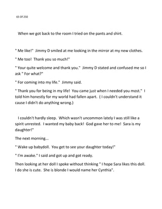 65 Of 250
When we got back to the room I tried on the pants and shirt.
" Me like!" Jimmy D smiled at me looking in the mirror at my new clothes.
" Me too! Thank you so much!"
" Your quite welcome and thank you." Jimmy D stated and confused me so I
ask " For what?"
" For coming into my life." Jimmy said.
" Thank you for being in my life! You came just when I needed you most." I
told him honestly for my world had fallen apart. ( I couldn't understand it
cause I didn't do anything wrong.)
I couldn't hardly sleep. Which wasn't uncommon lately I was still like a
spirit unrested. I wanted my baby back! God gave her to me! Sara is my
daughter!"
The next morning...
" Wake up babydoll. You get to see your daughter today!"
" I'm awake." I said and got up and got ready.
Then looking at her doll I spoke without thinking " I hope Sara likes this doll.
I do she is cute. She is blonde I would name her Cynthia".
 