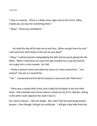 66 Of 250
" Here is a twenty. There is a dollar store right next to the D.H.S. office
maybe you can buy her something there."
" Okay? Thank you Jimbodene."
Jim took the day off to take me to see Sara. When we got there he said "
I will wait here with Panda in the van for you okay?”
" Okay." I said kissing him and grabbing the doll and my purse going into the
office. When I told them my name the lady handed me a cup and said for
me to give her a urine sample. So I did.
Finally a woman came and called my name so I went toward her..." Lori
Justice?" she ask as I neared her.
" Yes." I answered and she led me toward a room and said "Wait here."
There was a couple little chairs and a table full of books in the tiny little
room. And a double view mirror where I could see my D.H.S. Worker, sitting
in the other room adjacent the room I was in.
Her name is Sherry. I like her alright. But I don't like the parenting teacher
woman. Even though I did get my certificate. I still got a bad vibe from her.
 