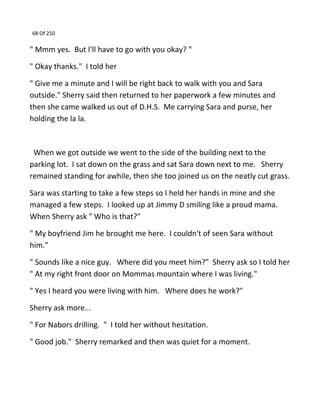 68 Of 250
" Mmm yes. But I'll have to go with you okay? "
" Okay thanks." I told her
" Give me a minute and I will be right back to walk with you and Sara
outside." Sherry said then returned to her paperwork a few minutes and
then she came walked us out of D.H.S. Me carrying Sara and purse, her
holding the la la.
When we got outside we went to the side of the building next to the
parking lot. I sat down on the grass and sat Sara down next to me. Sherry
remained standing for awhile, then she too joined us on the neatly cut grass.
Sara was starting to take a few steps so I held her hands in mine and she
managed a few steps. I looked up at Jimmy D smiling like a proud mama.
When Sherry ask " Who is that?"
" My boyfriend Jim he brought me here. I couldn't of seen Sara without
him."
" Sounds like a nice guy. Where did you meet him?" Sherry ask so I told her
" At my right front door on Mommas mountain where I was living."
" Yes I heard you were living with him. Where does he work?"
Sherry ask more...
" For Nabors drilling. " I told her without hesitation.
" Good job." Sherry remarked and then was quiet for a moment.
 