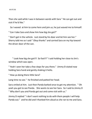 69 Of 250
Then she said while I was in between words with Sara " He can get out and
visit if he'd like."
So I waved at him to come here and join us; he just waved me to himself.
" Can I take Sara and show him how big she got?"
" Don't get in the vehicle. Just stand by his door and let him see her."
Sherry told me so I said " Okay thanks" and carried Sara on my hip toward
the driver door of the van.
" Look how big she got!!! So fast!!!" I said holding her close to Jim's
window which was open.
" Yeah I seen her take a few steps for you there." Jimmy D stated now
holding Sara hand and gently shaking it hello.
" How ya doing there little Sara?
Long time no see." he finished and patted her head.
Sara smiled at him. Just then Panda barked once to get my attention. " Oh
yeah you got to see Panda. She wants to see her Sara. So I said to Jimmy D
" Why don't you and Panda get out and come visit with us."
Jimmy D replied " I don't want nothing to do with them people I will help
Panda out." and he did and I thanked him aloud as she ran to me and Sara.
 