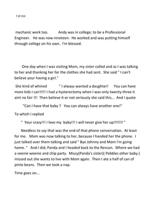 7 Of 250
mechanic work too. Andy was in college; to be a Professional
Engineer. He was now nineteen. He worked and was putting himself
through college on his own. I'm blessed.
One day when I was visiting Mom, my sister called and as I was talking
to her and thanking her for the clothes she had sent. She said " I can't
believe your having a girl."
She kind of whined " I always wanted a daughter! You can have
more kids I can't!!! I had a hysterectomy when I was only twenty-three it
aint no fair !!! Then believe it or not seriously she said this... And I quote
"Can I have that baby ? You can always have another one!"
To which I replied
" Your crazy!!! I love my baby!!! I will never give her up!!!!!!! "
Needless to say that was the end of that phone conversation. At least
for me. Mom was now talking to her, because I handed her the phone. I
just talked over them talking and said " Bye Johnny and Mom I'm going
home. " And I did; Panda and I headed back to the Revcon. Where we had
a veenie weenie and chip party. Missy(Panda's sister)( Pebbles other baby.)
missed out she wants to live with Mom again. Then I ate a half of can of
pinto beans. Then we took a nap.
Time goes on...
 