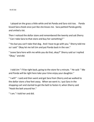 70 Of 250
I played on the grass a little while and let Panda and Sara visit too. Panda
kissed Sara cheek once just like she kisses me. Sara pattted Panda gently
and smiled a lot.
Then I noticed the dollar store and remembered the twenty and ask Sherry
" Can I take Sara to that store and buy her something? "
" Yes but you can't take that dog. And I have to go with you." Sherry told me
so I said " Okay let me tell Jim and put Panda back in the van."
" Leave Sara here with me while you do that, okay?" Sherry said so I replied
“Okay." and did.
I told Jim “ I'll be right back, going to the store for a minute. “ He said " Me
and Panda will be right here take your time enjoy your daughter."
" I will!" I said and then went and got Sara from Sherry and we walked to
the dollar store a few feet away. When we went in, I put Sara in the
shopping cart and started to get the belt to fasten it; when Sherry said
“Hook the belt around her."
" I am." I told her and did.
 