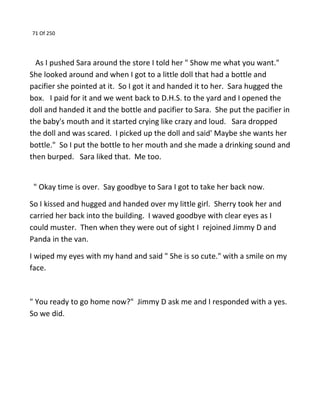 71 Of 250
As I pushed Sara around the store I told her " Show me what you want."
She looked around and when I got to a little doll that had a bottle and
pacifier she pointed at it. So I got it and handed it to her. Sara hugged the
box. I paid for it and we went back to D.H.S. to the yard and I opened the
doll and handed it and the bottle and pacifier to Sara. She put the pacifier in
the baby's mouth and it started crying like crazy and loud. Sara dropped
the doll and was scared. I picked up the doll and said' Maybe she wants her
bottle." So I put the bottle to her mouth and she made a drinking sound and
then burped. Sara liked that. Me too.
" Okay time is over. Say goodbye to Sara I got to take her back now.
So I kissed and hugged and handed over my little girl. Sherry took her and
carried her back into the building. I waved goodbye with clear eyes as I
could muster. Then when they were out of sight I rejoined Jimmy D and
Panda in the van.
I wiped my eyes with my hand and said " She is so cute." with a smile on my
face.
" You ready to go home now?" Jimmy D ask me and I responded with a yes.
So we did.
 