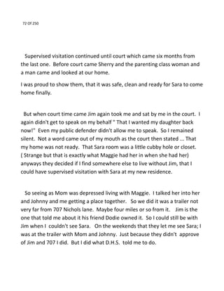 72 Of 250
Supervised visitation continued until court which came six months from
the last one. Before court came Sherry and the parenting class woman and
a man came and looked at our home.
I was proud to show them, that it was safe, clean and ready for Sara to come
home finally.
But when court time came Jim again took me and sat by me in the court. I
again didn't get to speak on my behalf " That I wanted my daughter back
now!" Even my public defender didn't allow me to speak. So I remained
silent. Not a word came out of my mouth as the court then stated ... That
my home was not ready. That Sara room was a little cubby hole or closet.
( Strange but that is exactly what Maggie had her in when she had her)
anyways they decided if I find somewhere else to live without Jim, that I
could have supervised visitation with Sara at my new residence.
So seeing as Mom was depressed living with Maggie. I talked her into her
and Johnny and me getting a place together. So we did it was a trailer not
very far from 707 Nichols lane. Maybe four miles or so from it. Jim is the
one that told me about it his friend Dodie owned it. So I could still be with
Jim when I couldn't see Sara. On the weekends that they let me see Sara; I
was at the trailer with Mom and Johnny. Just because they didn't approve
of Jim and 707 I did. But I did what D.H.S. told me to do.
 