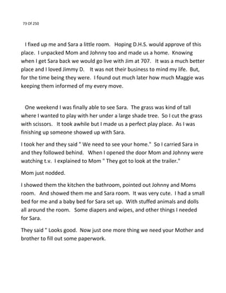 73 Of 250
I fixed up me and Sara a little room. Hoping D.H.S. would approve of this
place. I unpacked Mom and Johnny too and made us a home. Knowing
when I get Sara back we would go live with Jim at 707. It was a much better
place and I loved Jimmy D. It was not their business to mind my life. But,
for the time being they were. I found out much later how much Maggie was
keeping them informed of my every move.
One weekend I was finally able to see Sara. The grass was kind of tall
where I wanted to play with her under a large shade tree. So I cut the grass
with scissors. It took awhile but I made us a perfect play place. As I was
finishing up someone showed up with Sara.
I took her and they said " We need to see your home." So I carried Sara in
and they followed behind. When I opened the door Mom and Johnny were
watching t.v. I explained to Mom " They got to look at the trailer."
Mom just nodded.
I showed them the kitchen the bathroom, pointed out Johnny and Moms
room. And showed them me and Sara room. It was very cute. I had a small
bed for me and a baby bed for Sara set up. With stuffed animals and dolls
all around the room. Some diapers and wipes, and other things I needed
for Sara.
They said " Looks good. Now just one more thing we need your Mother and
brother to fill out some paperwork.
 