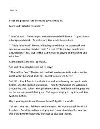 74 Of 250
I took the paperwork to Mom and gave Johnny his.
Mom said " What is this about?"
" I don't know. They said you and Johnny need to fill it out. " I guess it was
a background check. To make sure Sara would be safe here.
" This is ridiculous!" Mom said but began to fill out the paperwork and
Johnny was reading his when I said " Is that it?" to the two people who
answered me " Yes. But for this visit we will be staying and watching you
with Sara."
Mom looked at me like Too much...
So I said " I want to take her out to play."
" That will be fine." The two said and followed me outside and sat on the
porch with " Go ahead and visit. Forget we are even here."
So I did... I took Sara to the shade tree and was showing her how to walk
better. She still couldn't walk alone. I held her hands and she walked all
around the tree. When I thought she was tired I laid down on the grass and
sat her on my stomach facing me. Talking and singing to my little doll Sara
Michelle Justice.
Hey if you happen to see the most beautiful girl in the world...
Tell her I love her... Tell her I need my baby... Oh won't you tell her that I
love her... Sara listened to me singing and then as I watched her reaction
she looked into the heavens. Her eyes so blue and smiling.
 