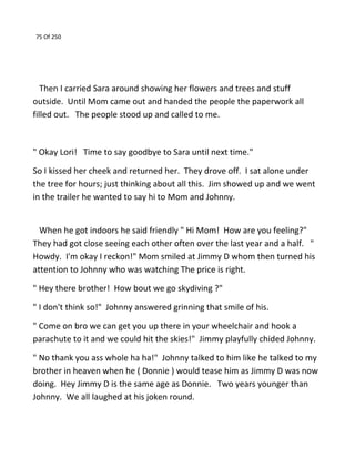 75 Of 250
Then I carried Sara around showing her flowers and trees and stuff
outside. Until Mom came out and handed the people the paperwork all
filled out. The people stood up and called to me.
" Okay Lori! Time to say goodbye to Sara until next time."
So I kissed her cheek and returned her. They drove off. I sat alone under
the tree for hours; just thinking about all this. Jim showed up and we went
in the trailer he wanted to say hi to Mom and Johnny.
When he got indoors he said friendly " Hi Mom! How are you feeling?"
They had got close seeing each other often over the last year and a half. "
Howdy. I'm okay I reckon!" Mom smiled at Jimmy D whom then turned his
attention to Johnny who was watching The price is right.
" Hey there brother! How bout we go skydiving ?"
" I don't think so!" Johnny answered grinning that smile of his.
" Come on bro we can get you up there in your wheelchair and hook a
parachute to it and we could hit the skies!" Jimmy playfully chided Johnny.
" No thank you ass whole ha ha!" Johnny talked to him like he talked to my
brother in heaven when he ( Donnie ) would tease him as Jimmy D was now
doing. Hey Jimmy D is the same age as Donnie. Two years younger than
Johnny. We all laughed at his joken round.
 