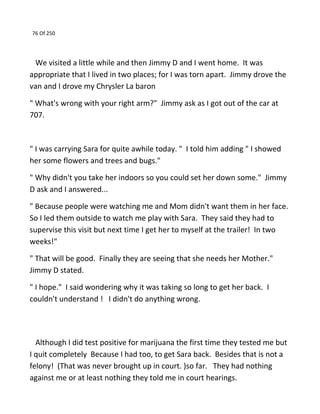 76 Of 250
We visited a little while and then Jimmy D and I went home. It was
appropriate that I lived in two places; for I was torn apart. Jimmy drove the
van and I drove my Chrysler La baron
" What's wrong with your right arm?" Jimmy ask as I got out of the car at
707.
" I was carrying Sara for quite awhile today. " I told him adding " I showed
her some flowers and trees and bugs."
" Why didn't you take her indoors so you could set her down some." Jimmy
D ask and I answered...
" Because people were watching me and Mom didn't want them in her face.
So I led them outside to watch me play with Sara. They said they had to
supervise this visit but next time I get her to myself at the trailer! In two
weeks!"
" That will be good. Finally they are seeing that she needs her Mother."
Jimmy D stated.
" I hope." I said wondering why it was taking so long to get her back. I
couldn't understand ! I didn't do anything wrong.
Although I did test positive for marijuana the first time they tested me but
I quit completely Because I had too, to get Sara back. Besides that is not a
felony! (That was never brought up in court. )so far. They had nothing
against me or at least nothing they told me in court hearings.
 