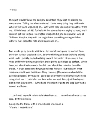 77 Of 250
They just wouldn't give me back my daughter! They kept nit picking my
every move. Telling me what to do and I done every thing they said to do.
What in the world was going on... Why were they keeping my daughter from
me. All I did was call 911 for help for her cause she was crying so hard, and I
couldn't get her to stop. No matter what all I did; she kept crying! And at
Childrens Hospital they said she might have something wrong with her
kidneys. So I called for help and it continues on...
Two weeks go by time to visit Sara. Jim had already gone to work at four-
thirty am My car wouldn't start. So over thinking and not knowing exactly
what to do I quickly started walking toward the trailer. It was only a few
miles and by my timing I would get there pretty darn close to perfect. When
I was just about to turn onto the dirt road about five minutes from the
trailer. A truck passed me flinging dirt onto my face. But that aint what
made me mad it was that it was Mary contrary (The woman who did the
parenting classes) driving and I could see an evil smile on her face when she
recognized me. I could also see Sara in her car seat Mary just flew by and
didn't even slow down. I turned and watched her go to the stop sign wait a
second and leave.
I continued my walk to Moms broken hearted. I missed my chance to see
Sara. By five minutes.
Going into the trailer with a knock knock knock and a
"It's me. I missed Sara."
 