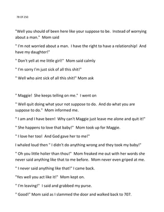 78 Of 250
"Well you should of been here like your suppose to be. Instead of worrying
about a man." Mom said
" I'm not worried about a man. I have the right to have a relationship! And
have my daughter!"
" Don't yell at me little girl!" Mom said calmly
" I'm sorry I'm just sick of all this shit!"
" Well who aint sick of all this shit!" Mom ask
" Maggie! She keeps telling on me." I went on
" Well quit doing what your not suppose to do. And do what you are
suppose to do." Mom informed me.
" I am and I have been! Why can't Maggie just leave me alone and quit it!"
" She happens to love that baby!" Mom took up for Maggie.
" I love her too! And God gave her to me!"
I whaled loud then " I didn't do anything wrong and they took my baby!"
" Oh you little holier than thou!" Mom freaked me out with her words she
never said anything like that to me before. Mom never even griped at me.
" I never said anything like that!" I came back.
"Yes well you act like it!" Mom kept on.
" I'm leaving!" I said and grabbed my purse.
" Good!" Mom said as I slammed the door and walked back to 707.
 