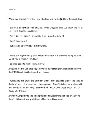79 Of 250
When my Jimbodene got off work he took me to the Nublane General store.
Jimmy D bought a bottle of wine. When we got home We sat at the creek
and drank together and talked.
" Say? Are you okay?" Jimmy D ask as I stared quietly off.
" Yes." I answered.
" What is on your mind?" Jimmy D ask.
" I was just daydreaming that we got Sara back and we were living here and
we all had a horse." I told him
" Sounds good to me!" said Jimmy D.
Jim gave me the van that day so I would have transportation and he drove
the F 150 truck that he traded for his car.
We talked and drank the bottle of wine. Then began to play in the sand in
the front yard. It was perfect playing place. Two feet deep sand about 40
feet wide and 80 feet long. Where I had a kiddy pool to get wet in on hot
days. Like this day.
Jimmy D jumped into the small pool like he was diving in head first but he
didn't . It looked funny all 6 feet of him in a 4 foot pool.
 
