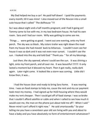 8 Of 250
My Dad helped me buy a car! He paid half down! I paid the payments
every month; till it was mine! I also moved out of the Revcon into a small
cute house that I called " The dollhouse "!!!
So I was about eight and a half months pregnant; and I had it going on!
Tommy came to live with me, in my two bedroom house. He had his own
room. Sara and I had our room. Willy was getting to come see me.
Things ... were getting so good. I went out one evening, onto my front
porch. The sky was so black.. My sisters trailer was right down the road
from my house she had moved back to Arkansas. I couldn't even see her
house it was so dark and it was not even near sunset. I couldn't see the
sun. I looked into the sky and told God " Thank you " for all my blessings.
Just then; the sky opened, where I could see the sun. It was shining a
light, onto my front porch, and all over me. It was beautiful !!!!!!! It only
lasted a moment but it blessed my heart. Then it got really, really dark
again. Later night came. It looked like a storm was coming. Little did I
know then, it was...
I had the house clean and ready to bring Sara home. It was nearing
time. I was on food stamps to help me, cause the rent and my car payment
took most my money. I had signed up for HUD housing where they would
make my rent cheaper. Then I could get off of food stamps I was so broke
that I couldn't afford satellite or cable and when I called to see how much it
would cost me, the man on the phone just about told me off ! When I said "
Never mind I can't afford it right now." He said smartassedly " So your
telling me you have a seventeen year old son living with you and about to
have a baby and you have absolutely no form of entertainment whatsoever?
 