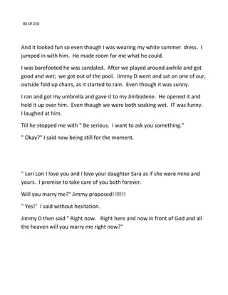 80 Of 250
And it looked fun so even though I was wearing my white summer dress. I
jumped in with him. He made room for me what he could.
I was barefooted he was sandaled. After we played around awhile and got
good and wet; we got out of the pool. Jimmy D went and sat on one of our,
outside fold up chairs, as it started to rain. Even though it was sunny.
I ran and got my umbrella and gave it to my Jimbodene. He opened it and
held it up over him. Even though we were both soaking wet. IT was funny.
I laughed at him.
Till he stopped me with " Be serious. I want to ask you something."
" Okay?" I said now being still for the moment.
" Lori Lori I love you and I love your daughter Sara as if she were mine and
yours. I promise to take care of you both forever.
Will you marry me?" Jimmy proposed!!!!!!!
" Yes!" I said without hesitation.
Jimmy D then said " Right now. Right here and now in front of God and all
the heaven will you marry me right now?"
 