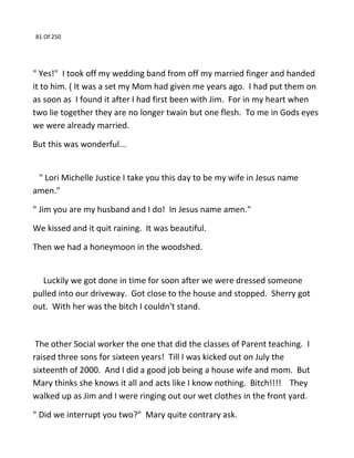 81 Of 250
" Yes!" I took off my wedding band from off my married finger and handed
it to him. ( It was a set my Mom had given me years ago. I had put them on
as soon as I found it after I had first been with Jim. For in my heart when
two lie together they are no longer twain but one flesh. To me in Gods eyes
we were already married.
But this was wonderful...
" Lori Michelle Justice I take you this day to be my wife in Jesus name
amen."
" Jim you are my husband and I do! In Jesus name amen."
We kissed and it quit raining. It was beautiful.
Then we had a honeymoon in the woodshed.
Luckily we got done in time for soon after we were dressed someone
pulled into our driveway. Got close to the house and stopped. Sherry got
out. With her was the bitch I couldn't stand.
The other Social worker the one that did the classes of Parent teaching. I
raised three sons for sixteen years! Till I was kicked out on July the
sixteenth of 2000. And I did a good job being a house wife and mom. But
Mary thinks she knows it all and acts like I know nothing. Bitch!!!! They
walked up as Jim and I were ringing out our wet clothes in the front yard.
" Did we interrupt you two?" Mary quite contrary ask.
 