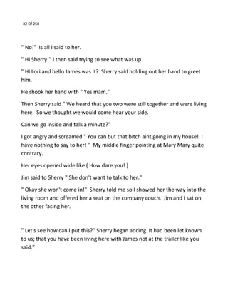 82 Of 250
" No!" Is all I said to her.
" Hi Sherry!" I then said trying to see what was up.
" Hi Lori and hello James was it? Sherry said holding out her hand to greet
him.
He shook her hand with " Yes mam."
Then Sherry said " We heard that you two were still together and were living
here. So we thought we would come hear your side.
Can we go inside and talk a minute?"
I got angry and screamed " You can but that bitch aint going in my house! I
have nothing to say to her! " My middle finger pointing at Mary Mary quite
contrary.
Her eyes opened wide like ( How dare you! )
Jim said to Sherry " She don't want to talk to her."
" Okay she won't come in!" Sherry told me so I showed her the way into the
living room and offered her a seat on the company couch. Jim and I sat on
the other facing her.
" Let's see how can I put this?" Sherry began adding It had been let known
to us; that you have been living here with James not at the trailer like you
said.”
 