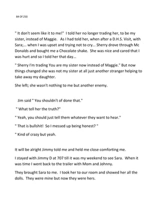 84 Of 250
" It don't seem like it to me!" I told her no longer trading her, to be my
sister, instead of Maggie. As I had told her, when after a D.H.S. Visit, with
Sara;... when I was upset and trying not to cry... Sherry drove through Mc
Donalds and bought me a Chocolate shake. She was nice and cared that I
was hurt and so I told her that day...
" Sherry I'm trading You are my sister now instead of Maggie." But now
things changed she was not my sister at all just another stranger helping to
take away my daughter.
She left; she wasn't nothing to me but another enemy.
Jim said " You shouldn't of done that."
" What tell her the truth?"
" Yeah, you should just tell them whatever they want to hear."
" That is bullshit! So I messed up being honest? "
" Kind of crazy but yeah.
It will be alright Jimmy told me and held me close comforting me.
I stayed with Jimmy D at 707 till it was my weekend to see Sara. When it
was time I went back to the trailer with Mom and Johnny.
They brought Sara to me. I took her to our room and showed her all the
dolls. They were mine but now they were hers.
 