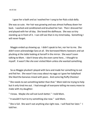 85 Of 250
I gave her a bath and as I washed her I sang to her Rub a dub dolly.
She was so cute. Her hair was growing and was almost halfway down her
back. I washed and conditioned and brushed her hair. Then I dressed her
and played with her all day. She loved the dollhouse. She was so tiny
standing up in front of it. I can still see that in my mind today. Something I
will never forget.
Maggie ended up showing up. I didn't speak to her, nor her to me. She
didn't even acknowledge Sara at all. She borrowed Moms tweezers and sat
plucking at the table looking at herself in the mirror. She wasn't even
talking to Mom. I don't know why she even came here... I thought to
myself. It wasn't like she ever visited Mom unless she wanted something.
So as Maggie plucked I played with Sara and made her something to eat
and fed her. She wasn't too crazy about my eggs so I gave her babyfood
She liked the bananas mixed with pears. And some big fluffy Cheetos!
" She needs to eat something better than that." Mom told me trying to help
but it only tired me out. I had enough of everyone telling me every move to
make with my daughter.
" I know. Maybe she will eat lunch better." I told Mom.
" It wouldn't hurt to try something else now." said Mom.
" She is full. She won't eat anything else right now. I will feed her later." I
told her.
 