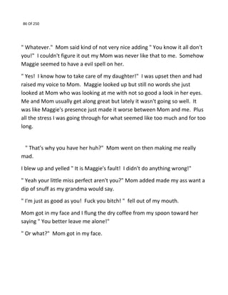 86 Of 250
" Whatever." Mom said kind of not very nice adding " You know it all don't
you!" I couldn't figure it out my Mom was never like that to me. Somehow
Maggie seemed to have a evil spell on her.
" Yes! I know how to take care of my daughter!" I was upset then and had
raised my voice to Mom. Maggie looked up but still no words she just
looked at Mom who was looking at me with not so good a look in her eyes.
Me and Mom usually get along great but lately it wasn't going so well. It
was like Maggie's presence just made it worse between Mom and me. Plus
all the stress I was going through for what seemed like too much and for too
long.
" That's why you have her huh?" Mom went on then making me really
mad.
I blew up and yelled " It is Maggie's fault! I didn't do anything wrong!"
" Yeah your little miss perfect aren't you?" Mom added made my ass want a
dip of snuff as my grandma would say.
" I'm just as good as you! Fuck you bitch! " fell out of my mouth.
Mom got in my face and I flung the dry coffee from my spoon toward her
saying " You better leave me alone!"
" Or what?" Mom got in my face.
 