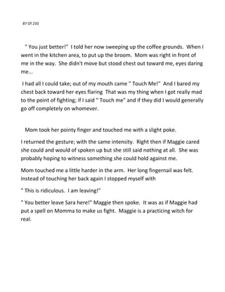 87 Of 250
" You just better!" I told her now sweeping up the coffee grounds. When I
went in the kitchen area, to put up the broom. Mom was right in front of
me in the way. She didn't move but stood chest out toward me, eyes daring
me...
I had all I could take; out of my mouth came " Touch Me!" And I bared my
chest back toward her eyes flaring That was my thing when I got really mad
to the point of fighting; if I said " Touch me" and if they did I would generally
go off completely on whomever.
Mom took her pointy finger and touched me with a slight poke.
I returned the gesture; with the same intensity. Right then if Maggie cared
she could and would of spoken up but she still said nothing at all. She was
probably hoping to witness something she could hold against me.
Mom touched me a little harder in the arm. Her long fingernail was felt.
Instead of touching her back again I stopped myself with
" This is ridiculous. I am leaving!"
" You better leave Sara here!" Maggie then spoke. It was as if Maggie had
put a spell on Momma to make us fight. Maggie is a practicing witch for
real.
 
