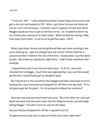 88 Of 250
" Fuck you! No!" I said and gathered Sara's diaper bag and my purse and
got in the van and headed to 707. When I got there Jim was not home yet
and as I sat in the driveway ; I realized I wasn't suppose to have Sara there.
Maggie would just love to get to tell that on me. So I headed to where my
son Tommy was staying at his Dads trailer. While his Dad was doing a little
time away from home. In Jail ha ha he got five years. Ha!!!!
When I got there Tommy and his girlfriend Nike was there working in the
yard, cleaning up. I got out and got Sara out and let Tommy hold her a
second and then I held her the rest of the time. Except when I put her down
to play. We ended up staying the night there. I didn't have anywhere else I
could go.
I stayed there until it was time to return Sara. To D.H.S. who then
returned her to Maggie. Court time was approaching I was sure this would
be the time I would finally get my daughter back.
But I found out in the meantime that Maggie had taken Sara back to D.H.S.
looking like a pup unwanted just dropped her off there one day with " If I'm
not gonna get her for good. I'm not just gonna babysit her anymore!"
Sara was now two and court time had come. This time when Jim and I got
there and went into the court room the first thing we heard, was the judge
telling Maggie “ You don't seem to care for the baby!
You just had just dropped her off like a rag doll to D.H.S.
I'm gonna have to ask you to step out of the court room right now!”
 