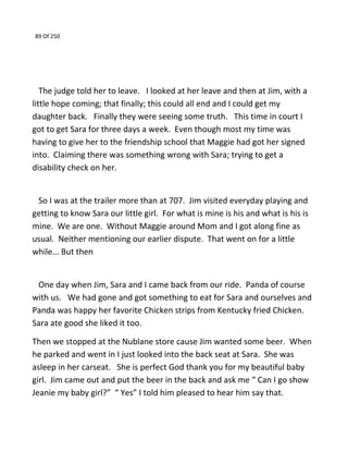 89 Of 250
The judge told her to leave. I looked at her leave and then at Jim, with a
little hope coming; that finally; this could all end and I could get my
daughter back. Finally they were seeing some truth. This time in court I
got to get Sara for three days a week. Even though most my time was
having to give her to the friendship school that Maggie had got her signed
into. Claiming there was something wrong with Sara; trying to get a
disability check on her.
So I was at the trailer more than at 707. Jim visited everyday playing and
getting to know Sara our little girl. For what is mine is his and what is his is
mine. We are one. Without Maggie around Mom and I got along fine as
usual. Neither mentioning our earlier dispute. That went on for a little
while... But then
One day when Jim, Sara and I came back from our ride. Panda of course
with us. We had gone and got something to eat for Sara and ourselves and
Panda was happy her favorite Chicken strips from Kentucky fried Chicken.
Sara ate good she liked it too.
Then we stopped at the Nublane store cause Jim wanted some beer. When
he parked and went in I just looked into the back seat at Sara. She was
asleep in her carseat. She is perfect God thank you for my beautiful baby
girl. Jim came out and put the beer in the back and ask me “ Can I go show
Jeanie my baby girl?” “ Yes” I told him pleased to hear him say that.
 