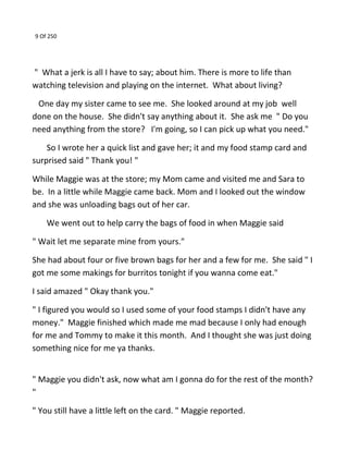 9 Of 250
" What a jerk is all I have to say; about him. There is more to life than
watching television and playing on the internet. What about living?
One day my sister came to see me. She looked around at my job well
done on the house. She didn't say anything about it. She ask me " Do you
need anything from the store? I'm going, so I can pick up what you need."
So I wrote her a quick list and gave her; it and my food stamp card and
surprised said " Thank you! "
While Maggie was at the store; my Mom came and visited me and Sara to
be. In a little while Maggie came back. Mom and I looked out the window
and she was unloading bags out of her car.
We went out to help carry the bags of food in when Maggie said
" Wait let me separate mine from yours."
She had about four or five brown bags for her and a few for me. She said " I
got me some makings for burritos tonight if you wanna come eat."
I said amazed " Okay thank you."
" I figured you would so I used some of your food stamps I didn't have any
money." Maggie finished which made me mad because I only had enough
for me and Tommy to make it this month. And I thought she was just doing
something nice for me ya thanks.
" Maggie you didn't ask, now what am I gonna do for the rest of the month?
"
" You still have a little left on the card. " Maggie reported.
 
