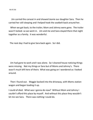 90 Of 250
Jim carried the carseat in and showed Jeanie our daughter Sara. Then he
carried her still sleeping and I helped hook the seatbelt back around her.
When we got back, to the trailer; Mom and Johnny were gone. The trailer
wasn't locked. so we went in. Jim and me and Sara stayed there that night
together as a family. It was wonderful.
The next day I had to give Sara back again. So I did.
Jim had gone to work and I was alone. So I cleaned house noticing things
were missing. Not my things or Sara but of Moms and Johnny's. There
wasn't much left here of theirs What was going on I wondered as I looked
around.
Then I found out. Maggie backed into the driveway, with Moms station
wagon and began loading it up.
I could of died. What was I gonna do now? Without Mom and Johnny I
couldn't afford this place by myself. And without this place they wouldn't
let me see Sara. There was nothing I could do.
 