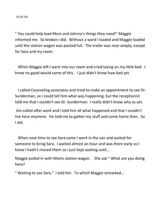 91 Of 250
" You could help load Mom and Johnny's things they need!" Maggie
informed me. So broken I did. Without a word I loaded and Maggie loaded
until the station wagon was packed full. The trailer was near empty; except
for Sara and my room.
When Maggie left I went into our room and cried laying on my little bed. I
knew no good would come of this. I just didn't know how bad yet.
I called Counseling associates and tried to make an appointment to see Dr.
Sunderman, so I could tell him what was happening, but the receptionist
told me that I couldn't see Dr. Sunderman. I really didn't know why as yet.
Jim called after work and I told him all what happened and that I couldn't
live here anymore. He told me to gather my stuff and come home then. So
I did.
When next time to see Sara came I went in the van and waited for
someone to bring Sara. I waited almost an hour and was there early so I
knew I hadn't missed them so I just kept waiting until...
Maggie pulled in with Moms station wagon. She ask " What are you doing
here?
" Waiting to see Sara." I told her. To which Maggie remarked...
 