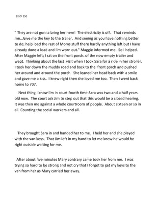 92 Of 250
" They are not gonna bring her here! The electricity is off. That reminds
me...Give me the key to the trailer. And seeing as you have nothing better
to do; help load the rest of Moms stuff there hardly anything left but I have
already done a load and I'm worn out." Maggie informed me. So I helped.
After Maggie left; I sat on the front porch. of the now empty trailer and
wept. Thinking about the last visit when I took Sara for a ride in her stroller.
I took her down the muddy road and back to the front porch and pushed
her around and around the porch. She leaned her head back with a smile
and gave me a kiss. I knew right then she loved me too. Then I went back
home to 707.
Next thing I know I'm in court fourth time Sara was two and a half years
old now. The court ask Jim to step out that this would be a closed hearing.
It was then me against a whole courtroom of people. About sixteen or so in
all. Counting the social workers and all.
They brought Sara in and handed her to me. I held her and she played
with the van keys. That Jim left in my hand to let me know he would be
right outside waiting for me.
After about five minutes Mary contrary came took her from me. I was
trying so hard to be strong and not cry that I forgot to get my keys to the
van from her as Mary carried her away.
 