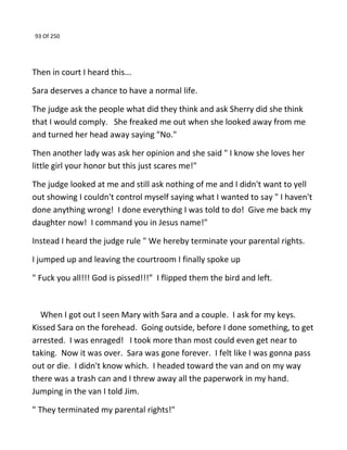 93 Of 250
Then in court I heard this...
Sara deserves a chance to have a normal life.
The judge ask the people what did they think and ask Sherry did she think
that I would comply. She freaked me out when she looked away from me
and turned her head away saying "No."
Then another lady was ask her opinion and she said " I know she loves her
little girl your honor but this just scares me!"
The judge looked at me and still ask nothing of me and I didn't want to yell
out showing I couldn't control myself saying what I wanted to say " I haven't
done anything wrong! I done everything I was told to do! Give me back my
daughter now! I command you in Jesus name!"
Instead I heard the judge rule " We hereby terminate your parental rights.
I jumped up and leaving the courtroom I finally spoke up
" Fuck you all!!! God is pissed!!!” I flipped them the bird and left.
When I got out I seen Mary with Sara and a couple. I ask for my keys.
Kissed Sara on the forehead. Going outside, before I done something, to get
arrested. I was enraged! I took more than most could even get near to
taking. Now it was over. Sara was gone forever. I felt like I was gonna pass
out or die. I didn't know which. I headed toward the van and on my way
there was a trash can and I threw away all the paperwork in my hand.
Jumping in the van I told Jim.
" They terminated my parental rights!"
 