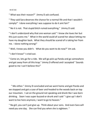 94 Of 250
" What was their reason?" Jimmy D ask confused.
" They said Sara deserves the chance for a normal life and that I wouldn't
comply!" I done everything I was suppose to do it aint fair!"
" No it is not. That stupid bitch ruined everything." Jimmy D said.
" I don't understand why that one woman said " I know she loves her but
this just scares me." What in the world could of scared her about letting me
have my daughter back. What they should be scared of is taking her from
me. I done nothing wrong!"
" Well, I know you didn't. What do you want to do now?" Jim ask.
" I don't know!" I cried out.
" Come on, lets go for a ride. We will go pick up Panda and go somewhere
and get away from all this krap." Jimmy D offered and I accepted " Sounds
good to me I can't believe this!"
" Me either." Jimmy D concluded and we went home and got Panda and
we stopped and got a case of beer and headed to the woods back on top
our mountain. I sat on the ground not speaking and drank like I was born
drinking. Soon I was super buzzed or drunk and I said " I give up! I don't
want to live here anymore, I want to go to heaven."
" Na girl, you can't just give up. Think about your sons. And even Sara will
need you one day. She can find you when she is eighteen. "
 
