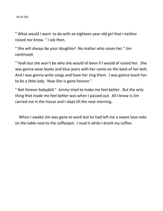 95 Of 250
" What would I want to do with an eighteen year old girl that I neither
raised nor know. " I ask then.
" She will always be your daughter! No matter who raises her." Jim
continued.
" Yeah but she won't be who she would of been if I would of raised her. She
was gonna wear boots and blue jeans with her name on the back of her belt.
And I was gonna write songs and have her sing them. I was gonna teach her
to be a little lady. Now She is gone forever."
" Not forever babydoll." Jimmy tried to make me feel better. But the only
thing that made me feel better was when I passed out. All I know is Jim
carried me in the house and I slept till the next morning.
When I awoke Jim was gone to work but he had left me a sweet love note
on the table next to the coffeepot. I read it while I drank my coffee.
 