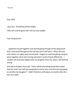 96 Of 250
Dear Wife
I love you. Everything will be alright.
Take care and be good and I will see you tonight.
Your Husband Jim
I gathered myself together and started going through all the paperwork
that I had saved throughout the last two and a half years. Minus the last
ones where my rights were terminated. I began to read everything trying to
piece together what went wrong and what I could of done differently. I
couldn't see how they legally took my daughter from me, when I did nothing
wrong.
One piece of paper that read " Sister called Counseling Associates stated
that her sister Lori said she was going to marry Jesus and that she was going
to sacrifice her daughter" I didn't find that until about six months after the
last court date.
 