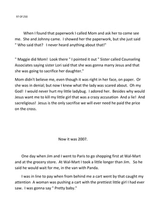 97 Of 250
When I found that paperwork I called Mom and ask her to come see
me. She and Johnny came. I showed her the paperwork, but she just said
" Who said that? I never heard anything about that!"
" Maggie did Mom! Look there " I pointed it out " Sister called Counseling
Associates saying sister Lori said that she was gonna marry Jesus and that
she was going to sacrifice her daughter."
Mom didn't believe me, even though it was right in her face, on paper. Or
she was in denial; but now I knew what the lady was scared about. Oh my
God! I would never hurt my little ladybug. I adored her. Besides why would
Jesus want me to kill my little girl that was a crazy accusation And a lie! And
sacreligious! Jesus is the only sacrifise we will ever need he paid the price
on the cross.
Now it was 2007.
One day when Jim and I went to Paris to go shopping first at Wal-Mart
and at the grocery store. At Wal-Mart I took a little longer than Jim. So he
said he would wait for me, in the van with Panda.
I was in line to pay when from behind me a cart went by that caught my
attention A woman was pushing a cart with the prettiest little girl I had ever
saw. I was gonna say " Pretty baby."
 