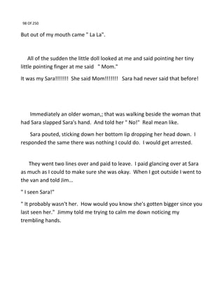 98 Of 250
But out of my mouth came " La La".
All of the sudden the little doll looked at me and said pointing her tiny
little pointing finger at me said " Mom."
It was my Sara!!!!!!! She said Mom!!!!!!! Sara had never said that before!
Immediately an older woman,; that was walking beside the woman that
had Sara slapped Sara's hand. And told her " No!" Real mean like.
Sara pouted, sticking down her bottom lip dropping her head down. I
responded the same there was nothing I could do. I would get arrested.
They went two lines over and paid to leave. I paid glancing over at Sara
as much as I could to make sure she was okay. When I got outside I went to
the van and told Jim...
" I seen Sara!"
" It probably wasn't her. How would you know she's gotten bigger since you
last seen her." Jimmy told me trying to calm me down noticing my
trembling hands.
 