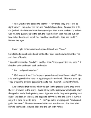 99 Of 250
" No it was her she called me Mom!" " Hey there they are! I will be
right back." I ran out of the van and Panda followed me. Toward the little
car ( Which I had noticed that the woman put Sara in the backseat.) When I
was walking quickly, up to the car, the fake mother, seen me and put her
face in her hands and shook her head back and forth. Like she couldn't
believe her eyes.
I went right to Sara door and opened it and said " Sara!"
Sara looked up and smiled and blinked her eyes in acknowledgment of me
and then of Panda.
" You still remember Panda!" I told her then " I love you! See you soon!" I
shut her door and went back to the van.
" See I told you it was her."
" Well maybe it was? Let's go get groceries and head home, okay?" Jim
said and I agreed mind now racing thoughts in my head . This was a set up.
They are gonna give my daughter back to me. Is what I started thinking.
And to make that worse; when we got to the grocery store, they were
there! Jim went in the store. I was sitting in the driveway with Panda when
they pulled in the Paris grocery mart. I got out while they were getting Sara
out of the back ,of the car, and began to carry her, into the store. I hurried
up just in time to say to Sara " I can't go in I'm smoking and Panda can't
go in the store." The two women didn't say a word to me. The door shut
behind them and I jumped back into the van with Panda.
 
