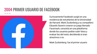 2004 PRIMER USUARIO DE FACEBOOK
Curiosamente Facebook surgió en una
residencia de estudiantes de la Universidad
de Harvard. Mark Zuckerberg y su compañero
Eduardo Saverin crearon un juego llamado
Facemash; consistía en una plataforma
donde los usuarios podían subir fotos y
evaluar las del resto, decidiendo si eran
atractivos o no.
Mark Zuckenberg. fue el primer usuario
 