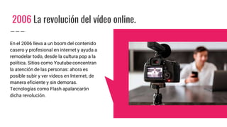 2006 La revolución del vídeo online.
En el 2006 lleva a un boom del contenido
casero y profesional en internet y ayuda a
remodelar todo, desde la cultura pop a la
política. Sitios como Youtube concentran
la atención de las personas: ahora es
posible subir y ver videos en Internet, de
manera eficiente y sin demoras.
Tecnologías como Flash apalancarón
dicha revolución.
 