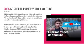 2005 SE SUBE EL PRIMER VÍDEO A YOUTUBE
El 23 de abril de 2005 se subió el primer video de la historia a
YouTube. Dura apenas 18 segundos y se titula "Me at the zoo"
("Yo en el zoológico"). El que habla a cámara es Jawed Karim,
uno de los creadores de la plataforma.
Probablemente en ese entonces, ese joven alemán de
26 años que había emigrado junto a su familia a
Estados Unidos en 1992 no se imaginó que ese
brevísimo clip marcaría un antes y un después en su
vida. Y en la de internet
 