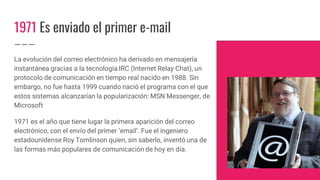 1971 Es enviado el primer e-mail
La evolución del correo electrónico ha derivado en mensajería
instantánea gracias a la tecnología IRC (Internet Relay Chat), un
protocolo de comunicación en tiempo real nacido en 1988. Sin
embargo, no fue hasta 1999 cuando nació el programa con el que
estos sistemas alcanzarían la popularización: MSN Messenger, de
Microsoft
1971 es el año que tiene lugar la primera aparición del correo
electrónico, con el envío del primer ’email’. Fue el ingeniero
estadounidense Roy Tomlinson quien, sin saberlo, inventó una de
las formas más populares de comunicación de hoy en día.
 