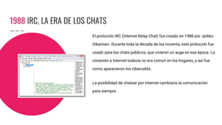 1988 IRC, LA ERA DE LOS CHATS
El protocolo IRC (Internet Relay Chat) fue creado en 1988 por Jarkko
Oikarinen. Durante toda la década de los noventa, este protocolo fue
usado para los chats públicos, que vivieron un auge en esa época. La
conexión a Internet todavía no era común en los hogares, y así fue
como aparecieron los cibercafés.
La posibilidad de chatear por Internet cambiaría la comunicación
para siempre.
 