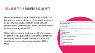1991 APARECE LA PRIMERA PÁGINA WEB
el creador de la World Wide Web (WWW), el inglés Tim
Berners-Lee, subió a Internet la primera página a través
de su computadora, que también fungió como el
primer servidor (se encontraba en el CERN y fue puesto
en línea el 6 de agosto de 1991).
Si bien Internet nació a finales de los 60, el protocolo
de comunicación que posibilitó una conexión más fácil
entre redes de diversas plataformas, el TCP/IP, fue
establecido como estándar hasta los años 1982 y
1983.
 
