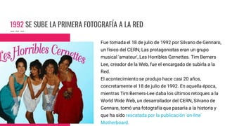 1992 SE SUBE LA PRIMERA FOTOGRAFÍA A LA RED
Fue tomada el 18 de julio de 1992 por Silvano de Gennaro,
un físico del CERN; Las protagonistas eran un grupo
musical 'amateur', Les Horribles Cernettes. Tim Berners
Lee, creador de la Web, fue el encargado de subirla a la
Red.
El acontecimiento se produjo hace casi 20 años,
concretamente el 18 de julio de 1992. En aquella época,
mientras Tim Berners-Lee daba los últimos retoques a la
World Wide Web, un desarrollador del CERN, Silvano de
Gennaro, tomó una fotografía que pasaría a la historia y
que ha sido rescatada por la publicación 'on-line'
Motherboard.
 