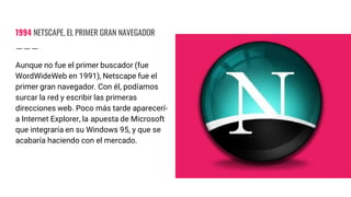 1994 NETSCAPE, EL PRIMER GRAN NAVEGADOR
Aunque no fue el primer buscador (fue
WordWideWeb en 1991), Netscape fue el
primer gran navegador. Con él, podíamos
surcar la red y escribir las primeras
direcciones web. Poco más tarde aparecerí-
a Internet Explorer, la apuesta de Microsoft
que integraría en su Windows 95, y que se
acabaría haciendo con el mercado.
 